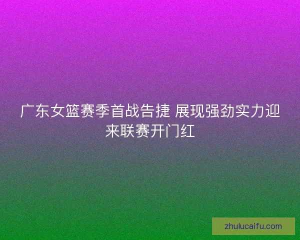 广东女篮赛季首战告捷 展现强劲实力迎来联赛开门红
