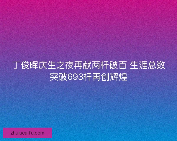丁俊晖庆生之夜再献两杆破百 生涯总数突破693杆再创辉煌