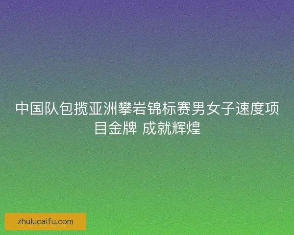 中国队包揽亚洲攀岩锦标赛男女子速度项目金牌 成就辉煌