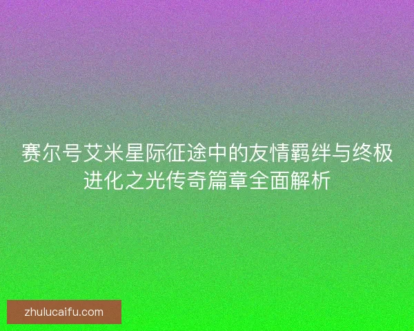 赛尔号艾米星际征途中的友情羁绊与终极进化之光传奇篇章全面解析